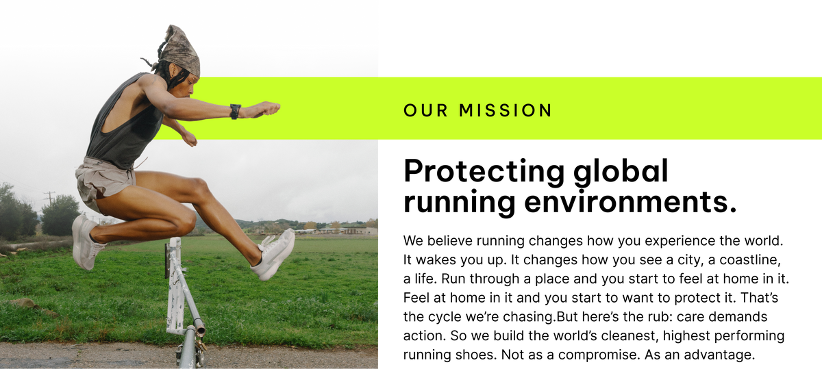 Our Mission - Protecting global running environments. We believe running changes how you experience the world. It wakes you up. It changes how you see a city, a coastline, a life. Run through a place and you start to feel at home in it. Feel at home in it and you start to want to protect it. That’s the cycle we’re chasing.But here’s the rub: care demands action. So we build the world’s cleanest, highest performing running shoes. Not as a compromise. As an advantage.